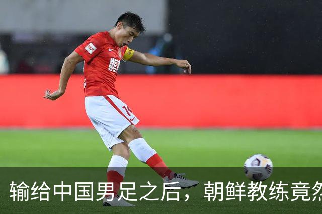 输给中国男足之后，朝鲜教练竟然说了一句比赢球更让人意外的话，格局不一般